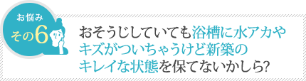 おそうじしていても浴槽に水アカやキズがついちゃうけど新築のキレイな状態を保てないかしら? おそうじしていても浴槽に水アカやキズがついちゃうけど新築のキレイな状態を保てないかしら?