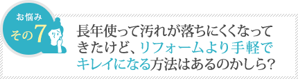 長年使って汚れが落ちにくくなってきたけど、リフォームより手軽でキレイになる方法はあるのかしら? 長年使って汚れが落ちにくくなってきたけど、リフォームより手軽でキレイになる方法はあるのかしら?