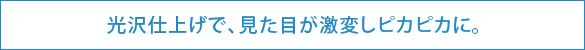 光沢仕上げで、見た目が激変しピカピカに。 光沢仕上げで、見た目が激変しピカピカに。