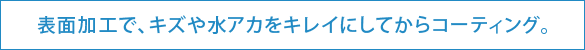 表面加工で、キズや水アカをキレイにしてからコーティング。 表面加工で、キズや水アカをキレイにしてからコーティング。