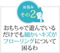 おもちゃで遊んでいる だけでも細かいキズが フローリングについて 困るわ おもちゃで遊んでいる だけでも細かいキズが フローリングについて 困るわ