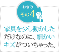 家具を少し動かした だけなのに、細かい キズがついちゃった。 家具を少し動かした だけなのに、細かい キズがついちゃった。