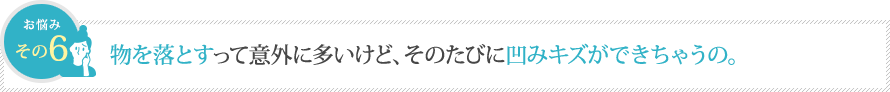 物を落とすって意外に多いけど、そのたびに凹みキズができちゃうの。 物を落とすって意外に多いけど、そのたびに凹みキズができちゃうの。