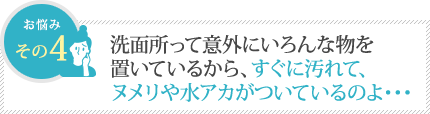洗面所って意外にいろんな物を置いてるから、すぐ汚れて、ヌメリや水アカがついているのよ 洗面所って意外にいろんな物を置いてるから、すぐ汚れて、ヌメリや水アカがついているのよ